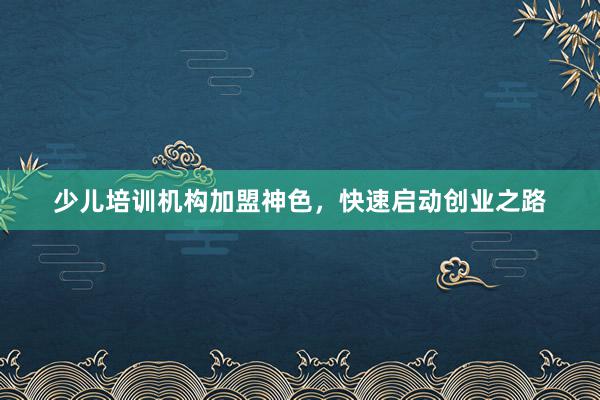 少儿培训机构加盟神色,快速启动创业之路